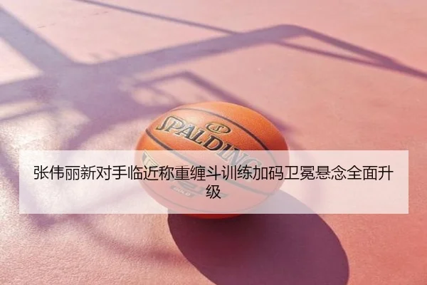张伟丽新对手临近称重缠斗训练加码卫冕悬念全面升级