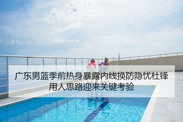 广东男篮季前热身暴露内线换防隐忧杜锋用人思路迎来关键考验