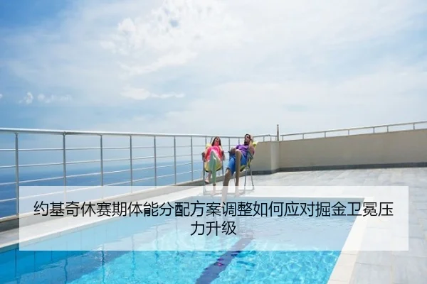 约基奇休赛期体能分配方案调整如何应对掘金卫冕压力升级