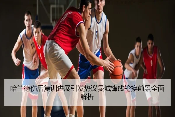 哈兰德伤后复训进展引发热议曼城锋线轮换前景全面解析