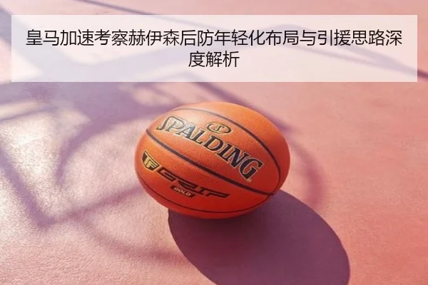 皇马加速考察赫伊森后防年轻化布局与引援思路深度解析