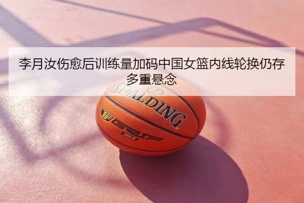 李月汝伤愈后训练量加码中国女篮内线轮换仍存多重悬念